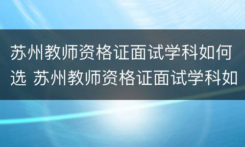 苏州教师资格证面试学科如何选 苏州教师资格证面试学科如何选择