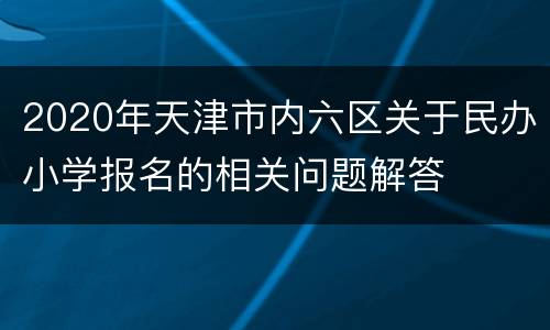 2020年天津市内六区关于民办小学报名的相关问题解答