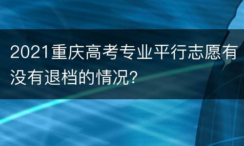 2021重庆高考专业平行志愿有没有退档的情况？