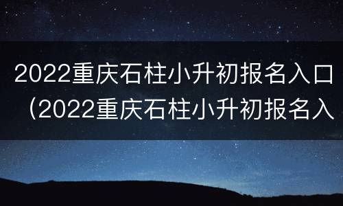 2022重庆石柱小升初报名入口（2022重庆石柱小升初报名入口官网）