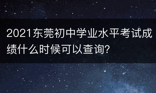 2021东莞初中学业水平考试成绩什么时候可以查询？
