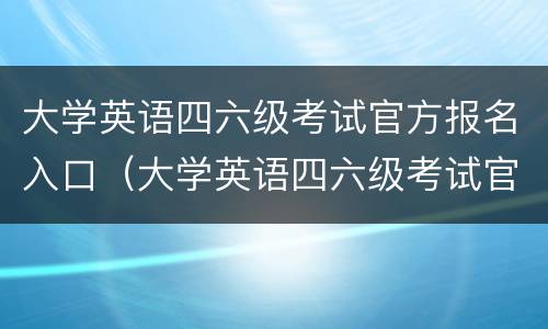 大学英语四六级考试官方报名入口（大学英语四六级考试官方报名入口网站）