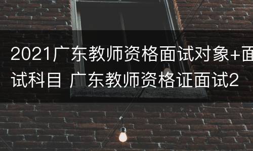 2021广东教师资格面试对象+面试科目 广东教师资格证面试2021