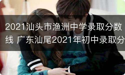 2021汕头市渔洲中学录取分数线 广东汕尾2021年初中录取分数