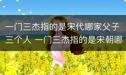 一门三杰指的是宋代哪家父子三个人 一门三杰指的是宋朝哪家父子三人