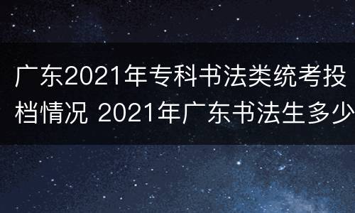 广东2021年专科书法类统考投档情况 2021年广东书法生多少分上本科