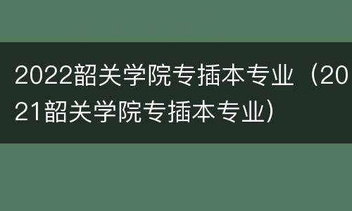2022韶关学院专插本专业（2021韶关学院专插本专业）