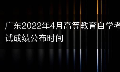 广东2022年4月高等教育自学考试成绩公布时间