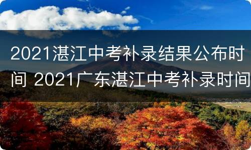 2021湛江中考补录结果公布时间 2021广东湛江中考补录时间