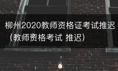 柳州2020教师资格证考试推迟（教师资格考试 推迟）