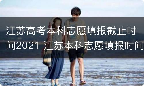 江苏高考本科志愿填报截止时间2021 江苏本科志愿填报时间以及录取时间