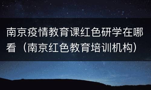 南京疫情教育课红色研学在哪看（南京红色教育培训机构）