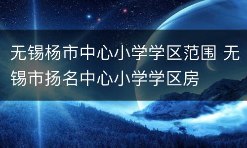 无锡杨市中心小学学区范围 无锡市扬名中心小学学区房