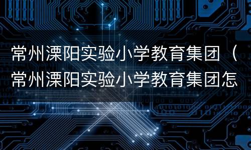 常州溧阳实验小学教育集团（常州溧阳实验小学教育集团怎么样）