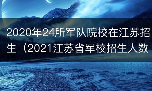 2020年24所军队院校在江苏招生（2021江苏省军校招生人数）
