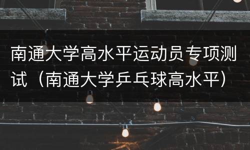 南通大学高水平运动员专项测试（南通大学乒乓球高水平）