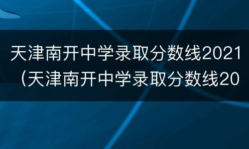 天津南开中学录取分数线2021（天津南开中学录取分数线2020）