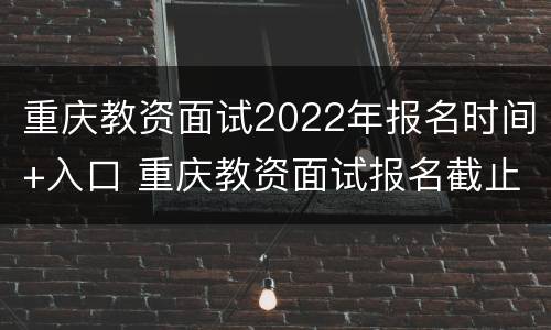 重庆教资面试2022年报名时间+入口 重庆教资面试报名截止时间