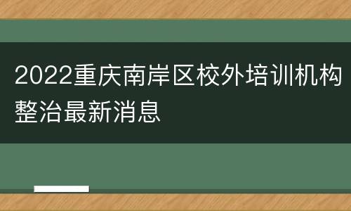 2022重庆南岸区校外培训机构整治最新消息
