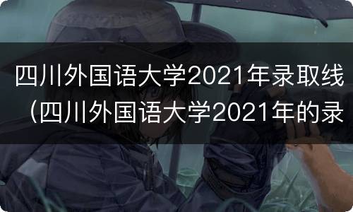 四川外国语大学2021年录取线（四川外国语大学2021年的录取分数）