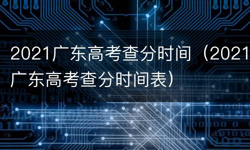 2021广东高考查分时间（2021广东高考查分时间表）