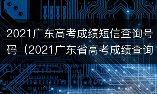 2021广东高考成绩短信查询号码（2021广东省高考成绩查询）