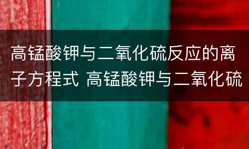 高锰酸钾与二氧化硫反应的离子方程式 高锰酸钾与二氧化硫反应的离子方程式是什么