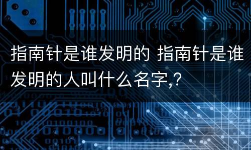 指南针是谁发明的 指南针是谁发明的人叫什么名字,?