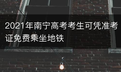 2021年南宁高考考生可凭准考证免费乘坐地铁