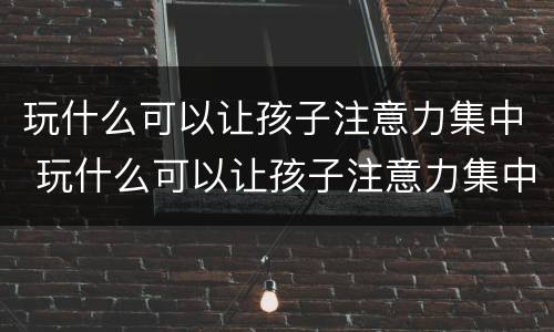 玩什么可以让孩子注意力集中 玩什么可以让孩子注意力集中一点