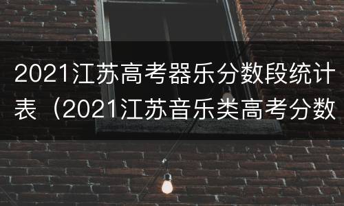 2021江苏高考器乐分数段统计表（2021江苏音乐类高考分数怎么算）