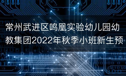 常州武进区鸣凰实验幼儿园幼教集团2022年秋季小班新生预登记