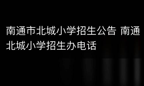 南通市北城小学招生公告 南通北城小学招生办电话