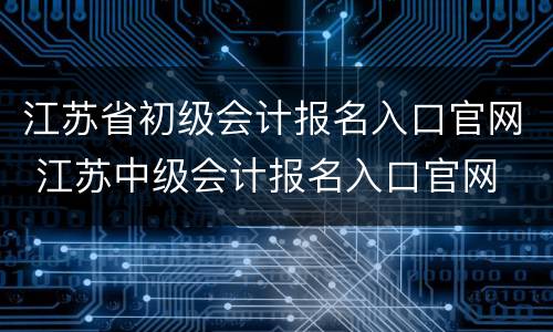 江苏省初级会计报名入口官网 江苏中级会计报名入口官网