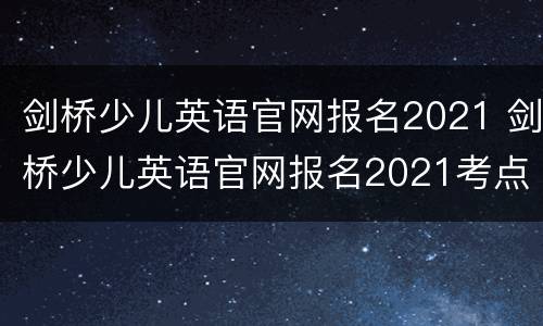 剑桥少儿英语官网报名2021 剑桥少儿英语官网报名2021考点