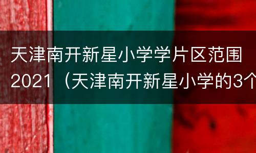 天津南开新星小学学片区范围2021（天津南开新星小学的3个校区）