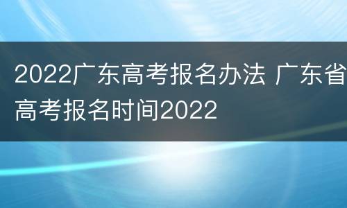 2022广东高考报名办法 广东省高考报名时间2022