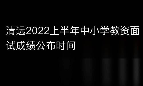 清远2022上半年中小学教资面试成绩公布时间