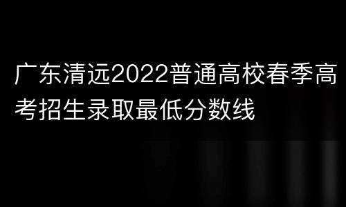 广东清远2022普通高校春季高考招生录取最低分数线