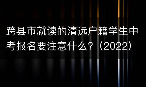 跨县市就读的清远户籍学生中考报名要注意什么?（2022）