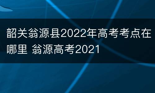 韶关翁源县2022年高考考点在哪里 翁源高考2021