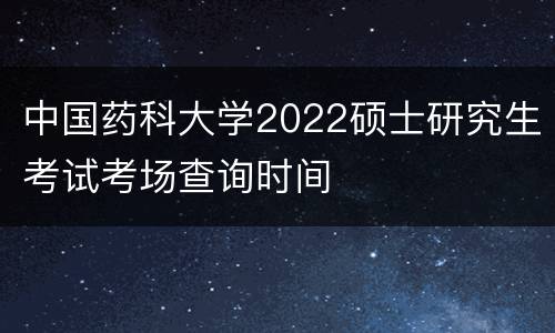 中国药科大学2022硕士研究生考试考场查询时间