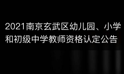 2021南京玄武区幼儿园、小学和初级中学教师资格认定公告