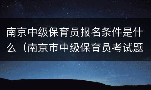 南京中级保育员报名条件是什么（南京市中级保育员考试题目及答案2020）