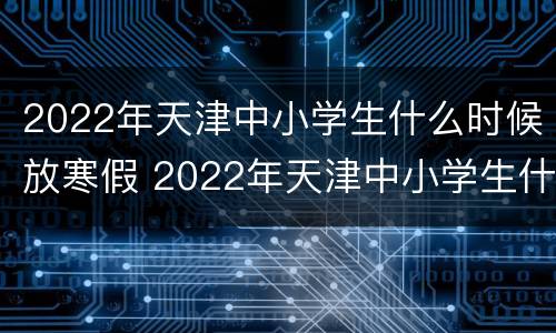 2022年天津中小学生什么时候放寒假 2022年天津中小学生什么时候放寒假呀