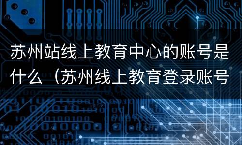 苏州站线上教育中心的账号是什么（苏州线上教育登录账号是什么）