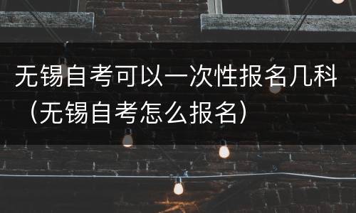 无锡自考可以一次性报名几科（无锡自考怎么报名）