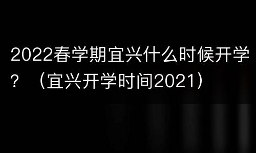 2022春学期宜兴什么时候开学？（宜兴开学时间2021）