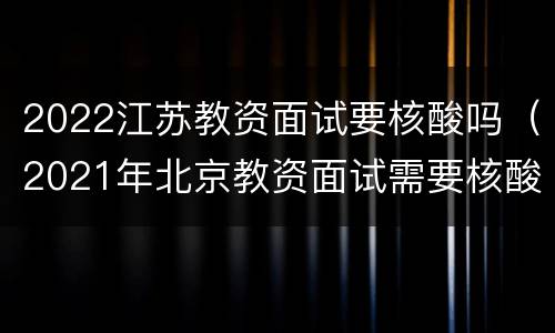 2022江苏教资面试要核酸吗（2021年北京教资面试需要核酸检测吗）