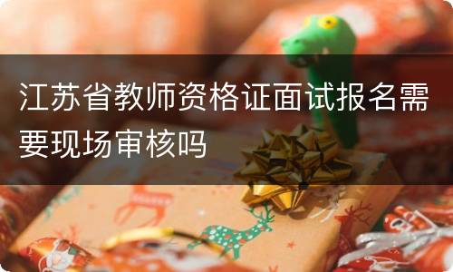 江苏省教师资格证面试报名需要现场审核吗